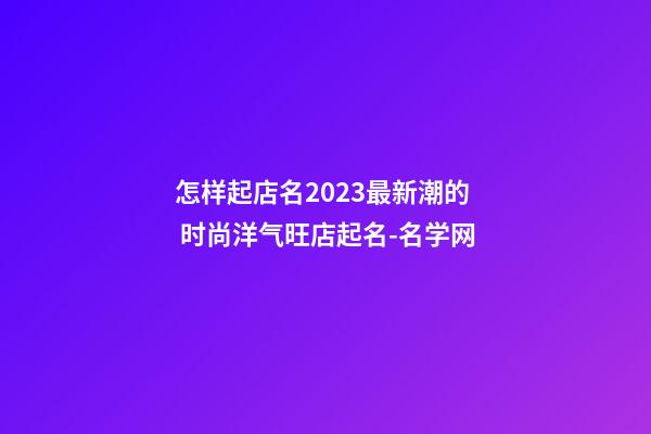 怎样起店名2023最新潮的 时尚洋气旺店起名-名学网-第1张-店铺起名-玄机派